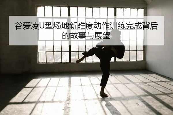 谷爱凌U型场地新难度动作训练完成背后的故事与展望